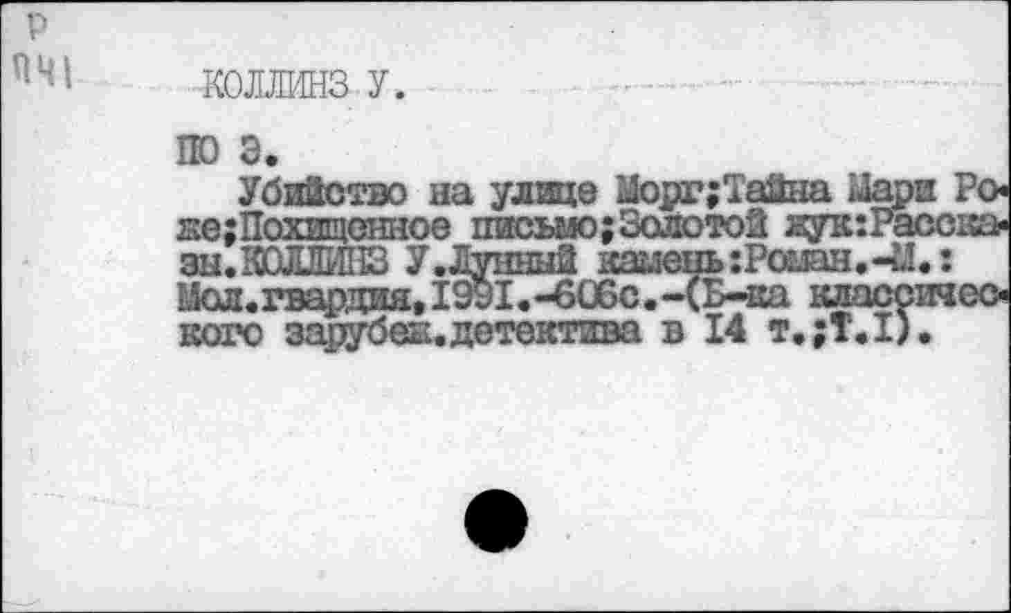 ﻿Г)
ПЦ|
по э.
Убийство на улице Морг;Тайна Мари йе;Похищснное письмо;Золотой яук:Рас< зы. КОЛЛИНЗ У.Лунный камень :Роман.-М. Мол. гвардия, 1991.-606с. -(Б-ка класса кого зарубеи.детектива в 14 т.;Т.1).